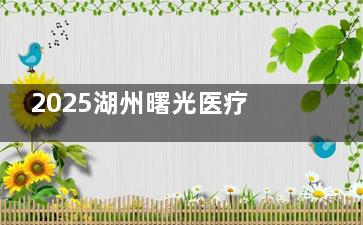 2025湖州曙光医疗整形医院价格表严查！轻松查看双眼皮|隆鼻|隆胸|吸脂等多项目价格